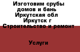 Изготовим срубы домов и бань - Иркутская обл., Иркутск г. Строительство и ремонт » Услуги   . Иркутская обл.